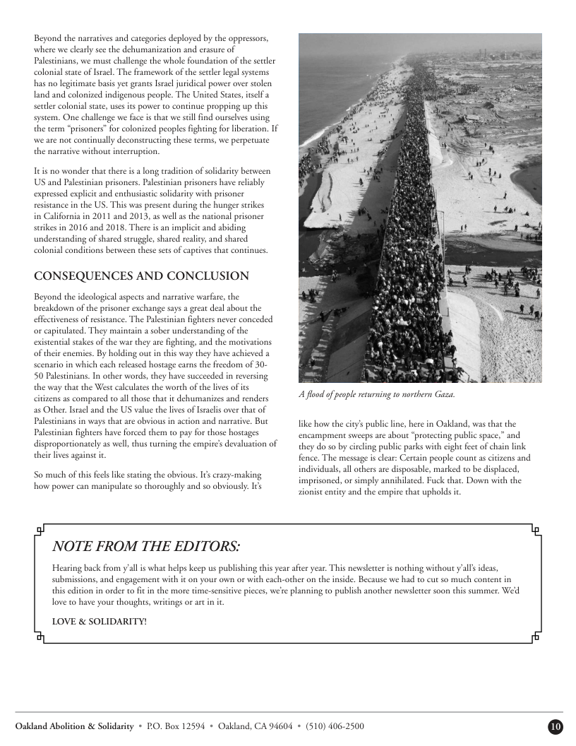 Beyond the narratives and categories deployed by the oppressors, where we clarly sce the dehumanization and erasure of Palestnians, we must challenge the whole foundation of the sutler colonial state ofIsacl. The framework of the secler legal systems  has no legit land and colonized indigenous people. The United States, tself  sate basis yet grants srael juridical power over stolen  seuler colonial state, usesits power to continue propping up this system. One challenge we faceis that we sill find ourselves using  the term “prisoners” for colonized peoples ighting for iberation. If  we are not coninually deconstructing these terms, we perpetuate the narrative without interruprion.  Itis no wonder that there is  long tradition of solidarity beeween US and Palestinian prisoners. Palesinian prisoners have relably expressed expl  resistance in the US. This was present during the hunger scrikes in California in 2011 and 2013, as wellas the national prisoner surikes in 2016 and 2018. There is an implici and abiding understanding of shared struggle, shared reality and shared colonial conditions becween these sets of caprives that continues  tand enthusiastic solidarity with prisoner  CONSEQUENCES AND CONCLUSION  Beyond the ideological aspects and narrarive warfre, the breakdown of the prisoner exchange says a great deal about the effeciveness of resistance. The Palestinian fighters never conceded o capitulated. They maintain a sober understanding of the existential stakes of the war they are fighting, and the motivations of their enemics. By holding out in this way they have achieved a scenario in which each released hostage cams the reedom of 30- 50 Palestnians. In other words, they have succeeded in reversing the way that the West calculates the worth of the lives of s ciizens as compared to all those that it dehumanizes and renders as Ovher. stacl and the US value the lives of sraclis over that of Palestinians in ways that are obvious in action and narraive. But Palestinian fighters have forced the to pay for those hostages disproportionately as well, thus turning the empire’s devaluation of e lves against it  o much of this feels like scating the obvious. Is crazy-maling how power can maipulate so thoroughly and so obviousy. s  A flod of people returning to northern Gaza.  like how the city’s public ine, here in Oakland, was that the encampment sweeps are about “protecting public space,” and they do so by circling public parks with eight feet of chain link fence. The message s clear: Certain people count as ctizens and individuals,all others are disposable, marked to be displaced, imprisoned, or simply annihilated. Fuck that. Down with the ionist entity and the empire that upholds it  NOTE FROM THE EDITORS:  Hearing back from ’all i what hlps keep us publshing this yearafer year. This newsleter is nothing widhout ’alls ideas,  submissions, and engagement with it on  u own or with cach-other on the inside. Because we had to cut so much content in  this diion in arder to fit n the more time-senstiv picces, we’re planning to publish another nevwsletter soon this summer. Wed  love to have your thoughts, writings or artin i  LOVE & SOLIDARITY!  Oakland Abolition & Solidasity * PO. Box 12594 + Oakland, CA 94604 + (510) 406-2500 